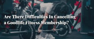 Are There Difficulties In Cancelling a Goodlife Fitness Membership