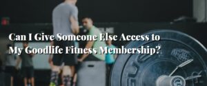 Can I Give Someone Else Access to My Goodlife Fitness Membership