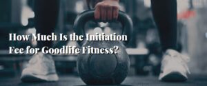 How Much Is the Initiation Fee for Goodlife Fitness